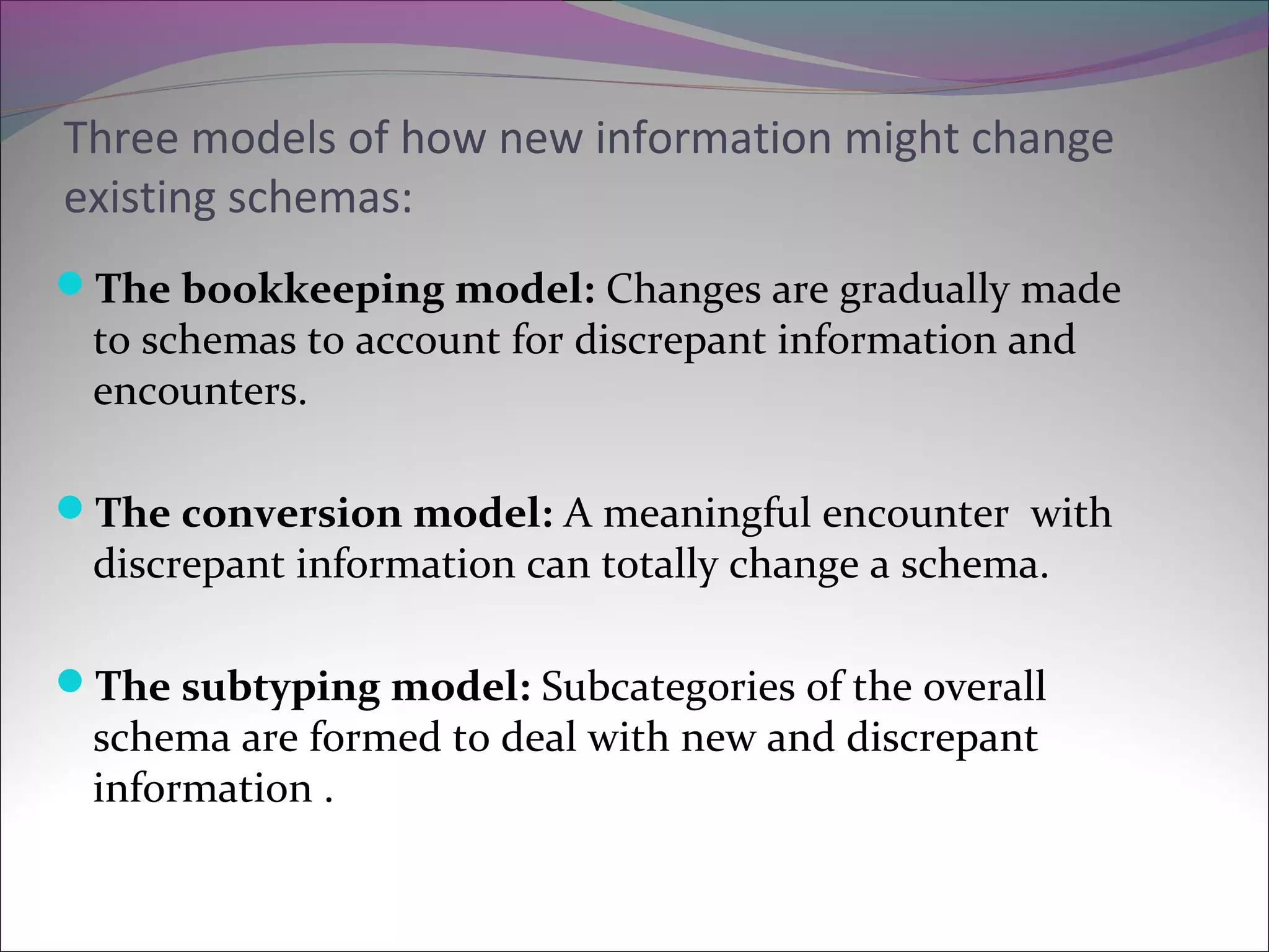 Three models of how new information might change
existing schemas:
The bookkeeping model: Changes are gradually made
to schemas to account for discrepant information and
encounters.
The conversion model: A meaningful encounter with
discrepant information can totally change a schema.
The subtyping model: Subcategories of the overall
schema are formed to deal with new and discrepant
information .
 
