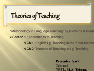 Theories of Teaching
Presenter: Sara
Tehrani
TEFL, M.A, Tehran,
“Methodology in Language Teaching” by Richards & Renan
Section 1 ; Approaches to Teaching
Ch.1: English Lg. Teaching in the “Post-Method
Ch.2: Theories of Teaching in Lg. Teaching
 