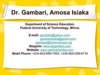 Dr. Gambari, Amosa Isiaka
Department of Science Education,
Federal University of Technology, Minna.
E-mail: gambarii@yahoo.com;
gambarisiaka@gmail.com;
gambari@futminna.edu.ng
Blogsite: www.drgambari.com
Website: www.gambariisiaka.com
Mobil Phone: +234-803-689-7955; +234-805-558-6716
 
