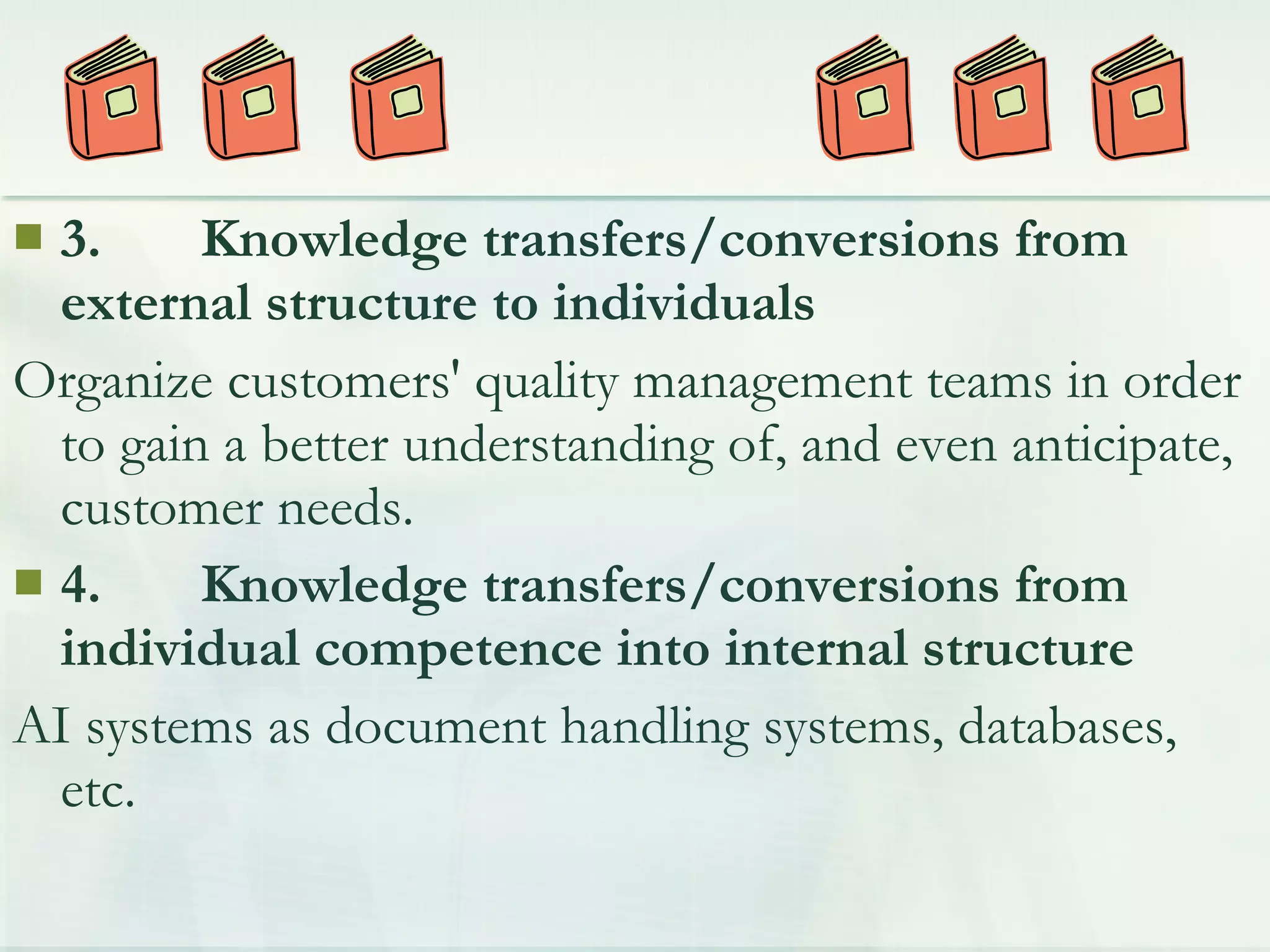  3. Knowledge transfers/conversions from
external structure to individuals
Organize customers' quality management teams in order
to gain a better understanding of, and even anticipate,
customer needs.
 4. Knowledge transfers/conversions from
individual competence into internal structure
AI systems as document handling systems, databases,
etc.
 