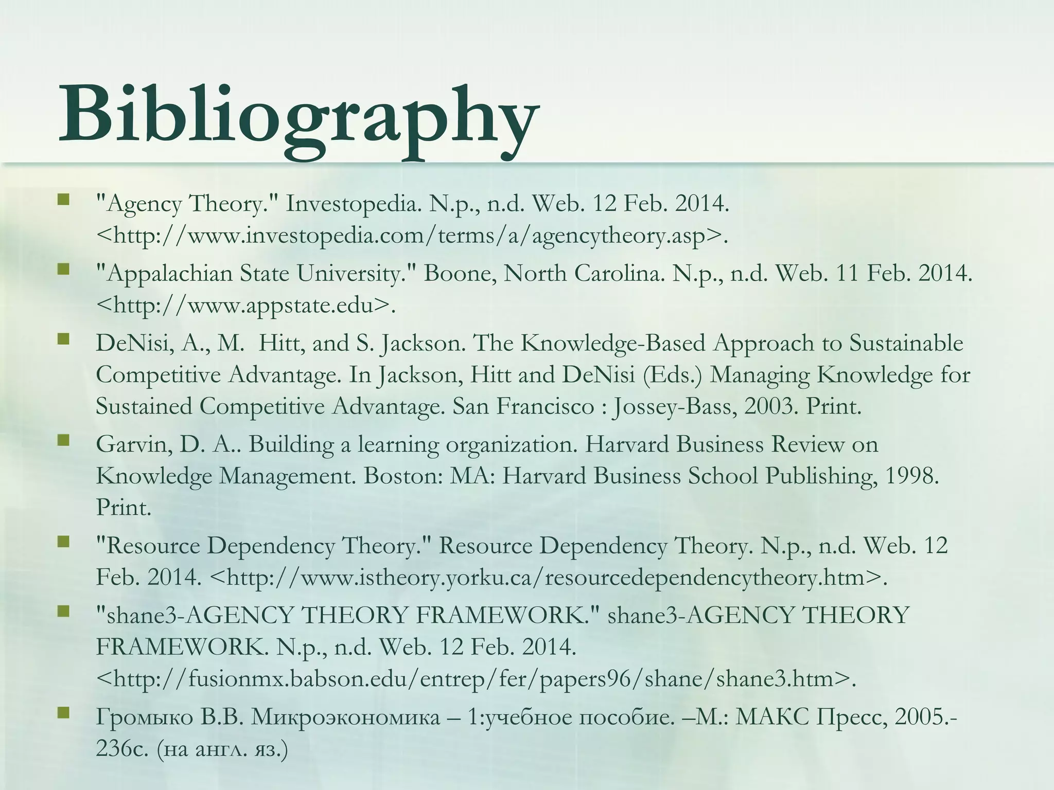 Bibliography
 "Agency Theory." Investopedia. N.p., n.d. Web. 12 Feb. 2014.
<http://www.investopedia.com/terms/a/agencytheory.asp>.
 "Appalachian State University." Boone, North Carolina. N.p., n.d. Web. 11 Feb. 2014.
<http://www.appstate.edu>.
 DeNisi, A., M. Hitt, and S. Jackson. The Knowledge-Based Approach to Sustainable
Competitive Advantage. In Jackson, Hitt and DeNisi (Eds.) Managing Knowledge for
Sustained Competitive Advantage. San Francisco : Jossey-Bass, 2003. Print.
 Garvin, D. A.. Building a learning organization. Harvard Business Review on
Knowledge Management. Boston: MA: Harvard Business School Publishing, 1998.
Print.
 "Resource Dependency Theory." Resource Dependency Theory. N.p., n.d. Web. 12
Feb. 2014. <http://www.istheory.yorku.ca/resourcedependencytheory.htm>.
 "shane3-AGENCY THEORY FRAMEWORK." shane3-AGENCY THEORY
FRAMEWORK. N.p., n.d. Web. 12 Feb. 2014.
<http://fusionmx.babson.edu/entrep/fer/papers96/shane/shane3.htm>.
 Громыко В.В. Микроэкономика – 1:учебное пособие. –М.: МАКС Пресс, 2005.-
236с. (на англ. яз.)
 
