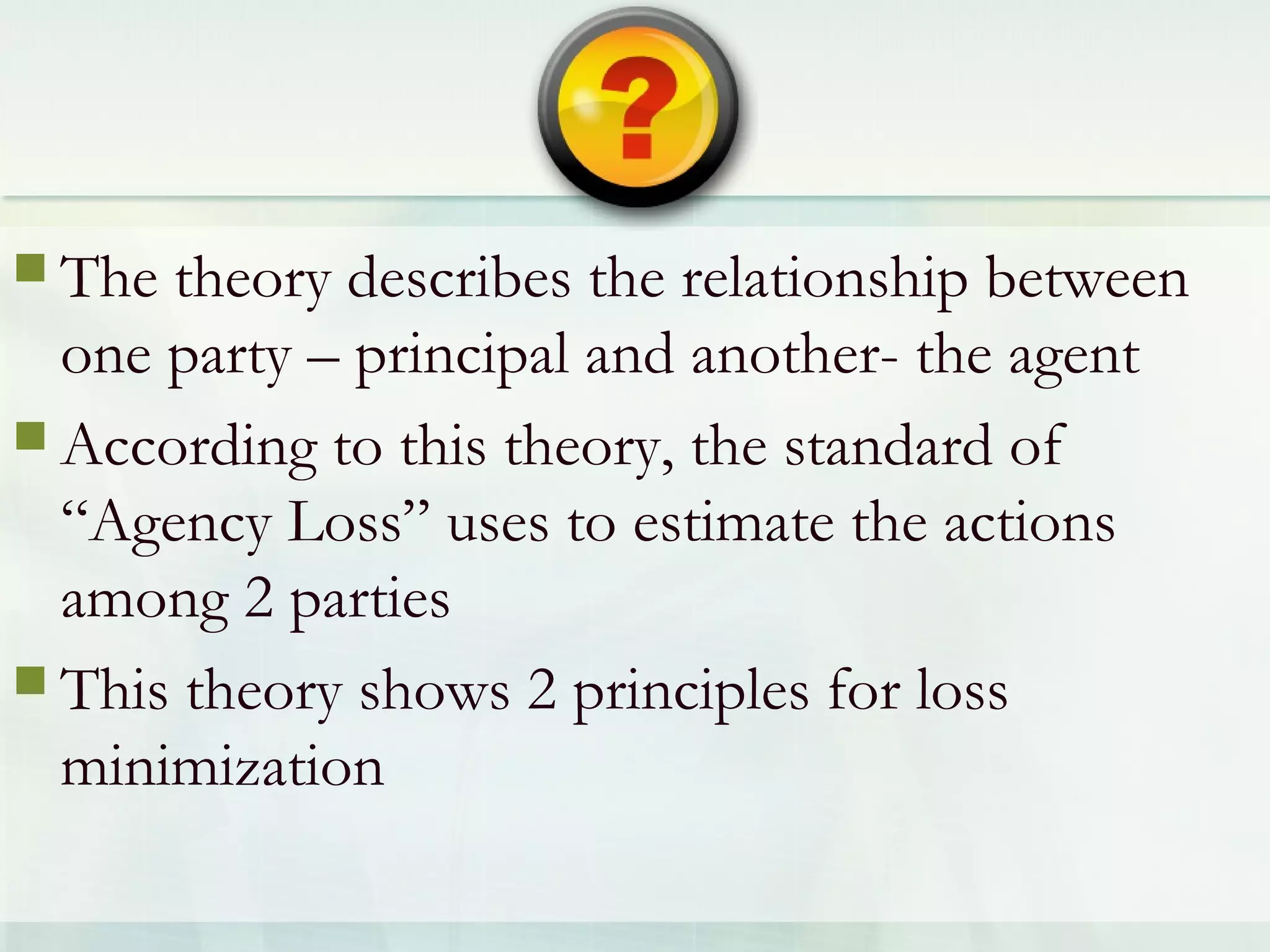  The theory describes the relationship between
one party – principal and another- the agent
 According to this theory, the standard of
“Agency Loss” uses to estimate the actions
among 2 parties
 This theory shows 2 principles for loss
minimization
 