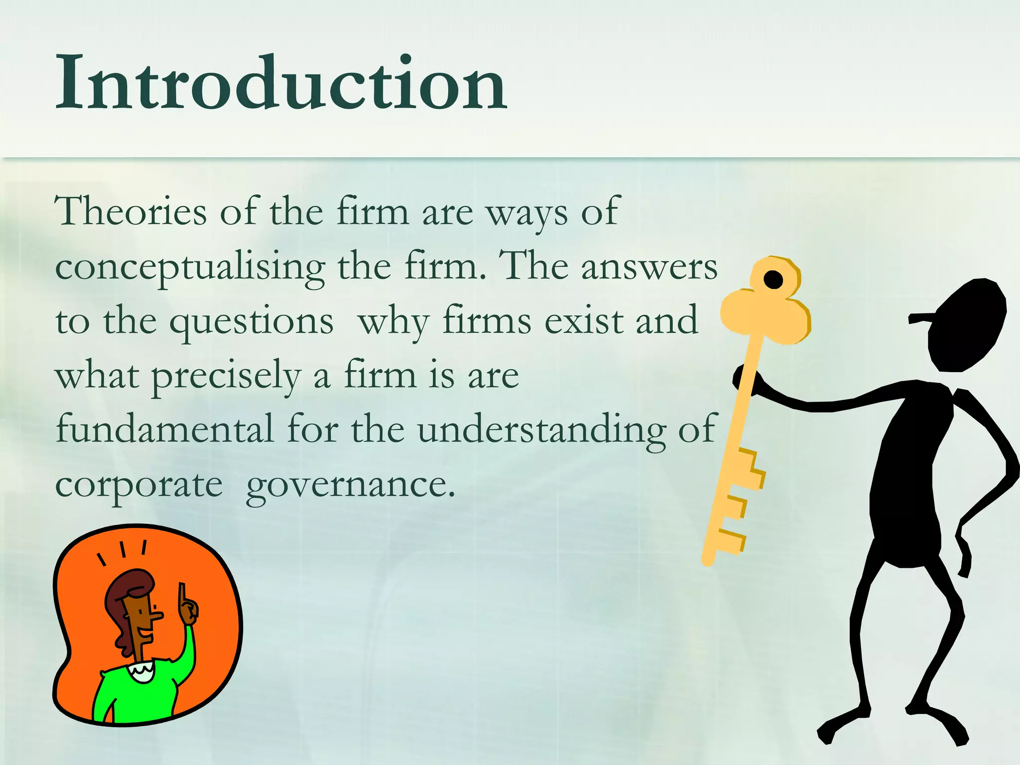 Introduction
Theories of the firm are ways of
conceptualising the firm. The answers
to the questions why firms exist and
what precisely a firm is are
fundamental for the understanding of
corporate governance.
 