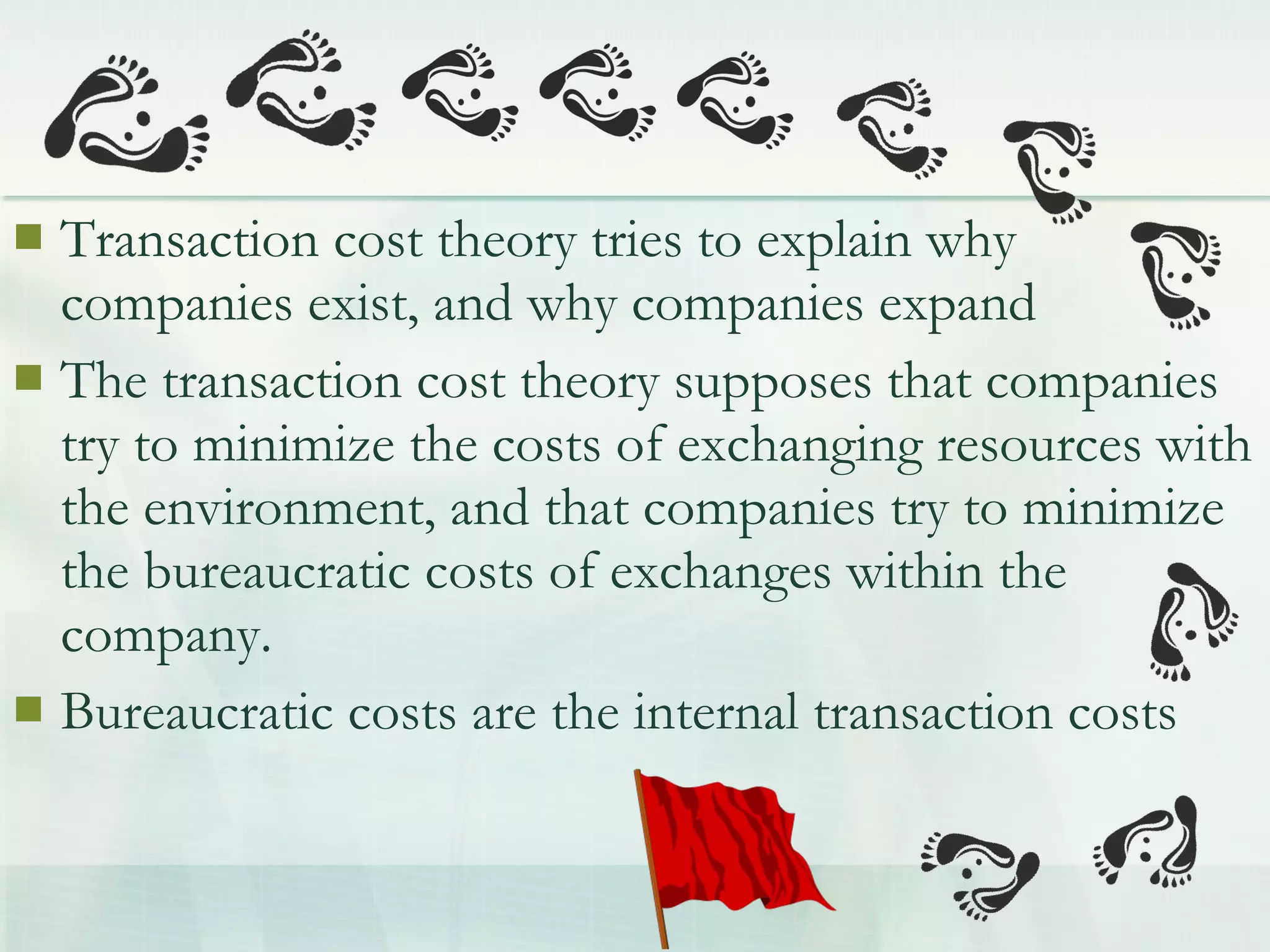  Transaction cost theory tries to explain why
companies exist, and why companies expand
 The transaction cost theory supposes that companies
try to minimize the costs of exchanging resources with
the environment, and that companies try to minimize
the bureaucratic costs of exchanges within the
company.
 Bureaucratic costs are the internal transaction costs
 
