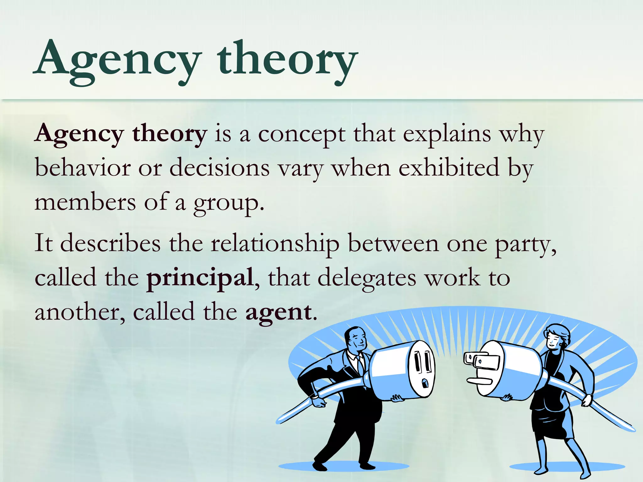 Agency theory
Agency theory is a concept that explains why
behavior or decisions vary when exhibited by
members of a group.
It describes the relationship between one party,
called the principal, that delegates work to
another, called the agent.
 