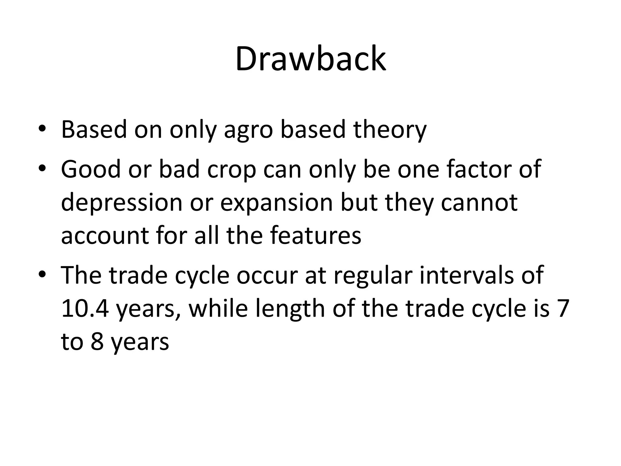Drawback
• Based on only agro based theory
• Good or bad crop can only be one factor of
  depression or expansion but they cannot
  account for all the features
• The trade cycle occur at regular intervals of
  10.4 years, while length of the trade cycle is 7
  to 8 years
 