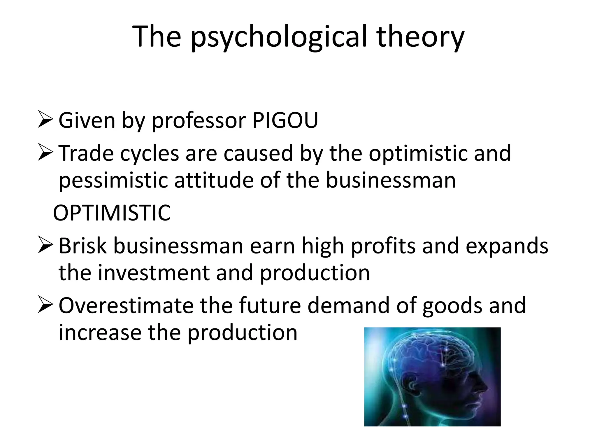 The psychological theory

 Given by professor PIGOU
 Trade cycles are caused by the optimistic and
  pessimistic attitude of the businessman
 OPTIMISTIC
 Brisk businessman earn high profits and expands
  the investment and production
 Overestimate the future demand of goods and
  increase the production
 