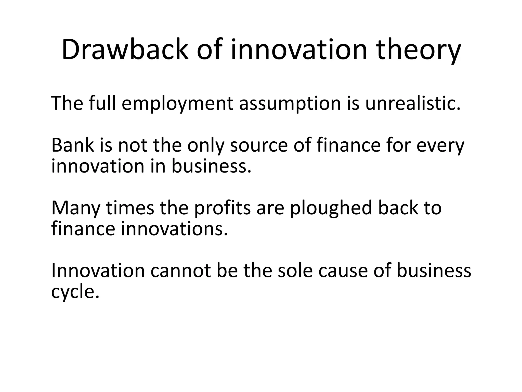 Drawback of innovation theory
The full employment assumption is unrealistic.
Bank is not the only source of finance for every
innovation in business.
Many times the profits are ploughed back to
finance innovations.
Innovation cannot be the sole cause of business
cycle.
 