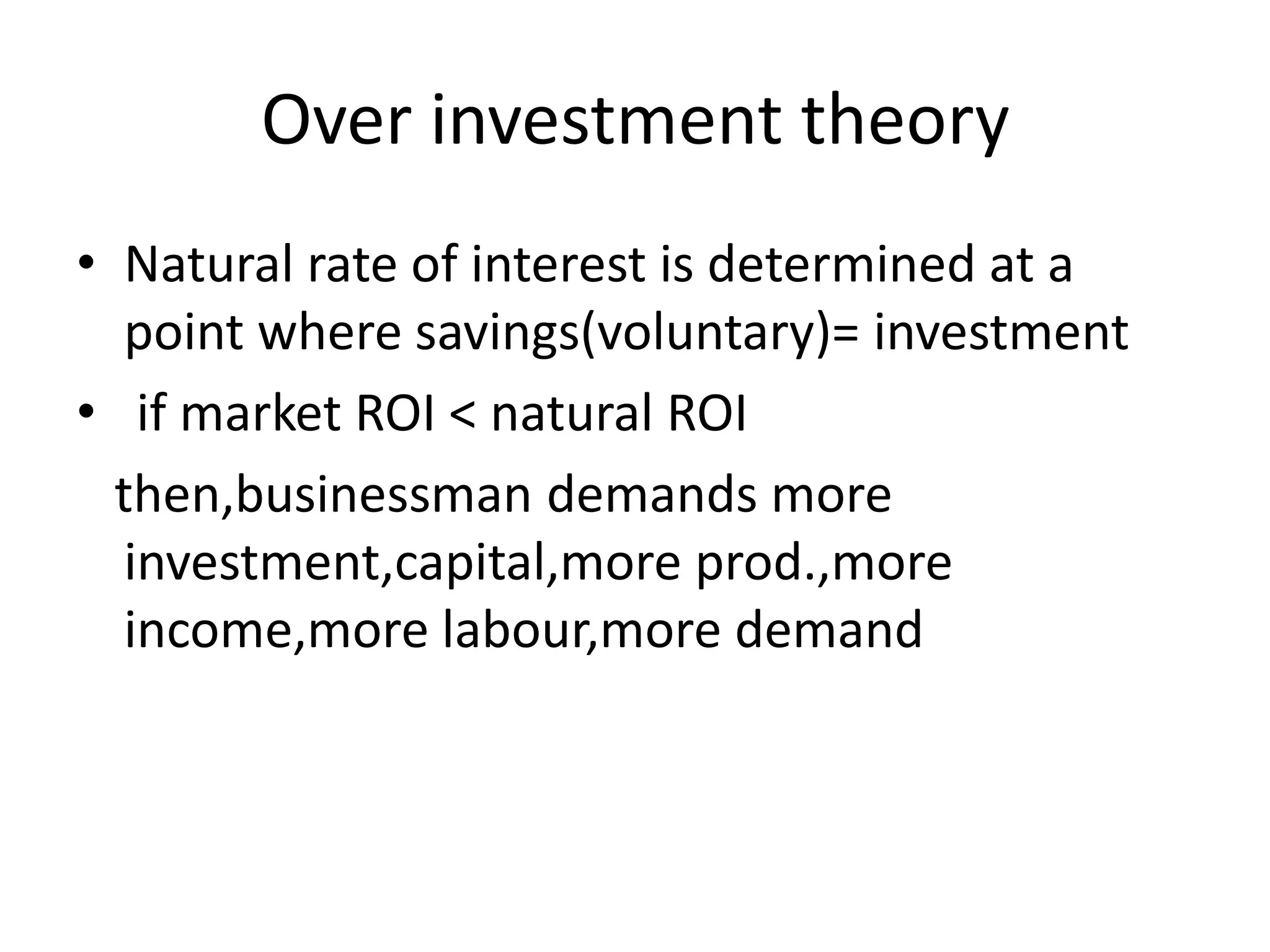 Over investment theory
• Natural rate of interest is determined at a
   point where savings(voluntary)= investment
• if market ROI < natural ROI
  then,businessman demands more
   investment,capital,more prod.,more
   income,more labour,more demand
 