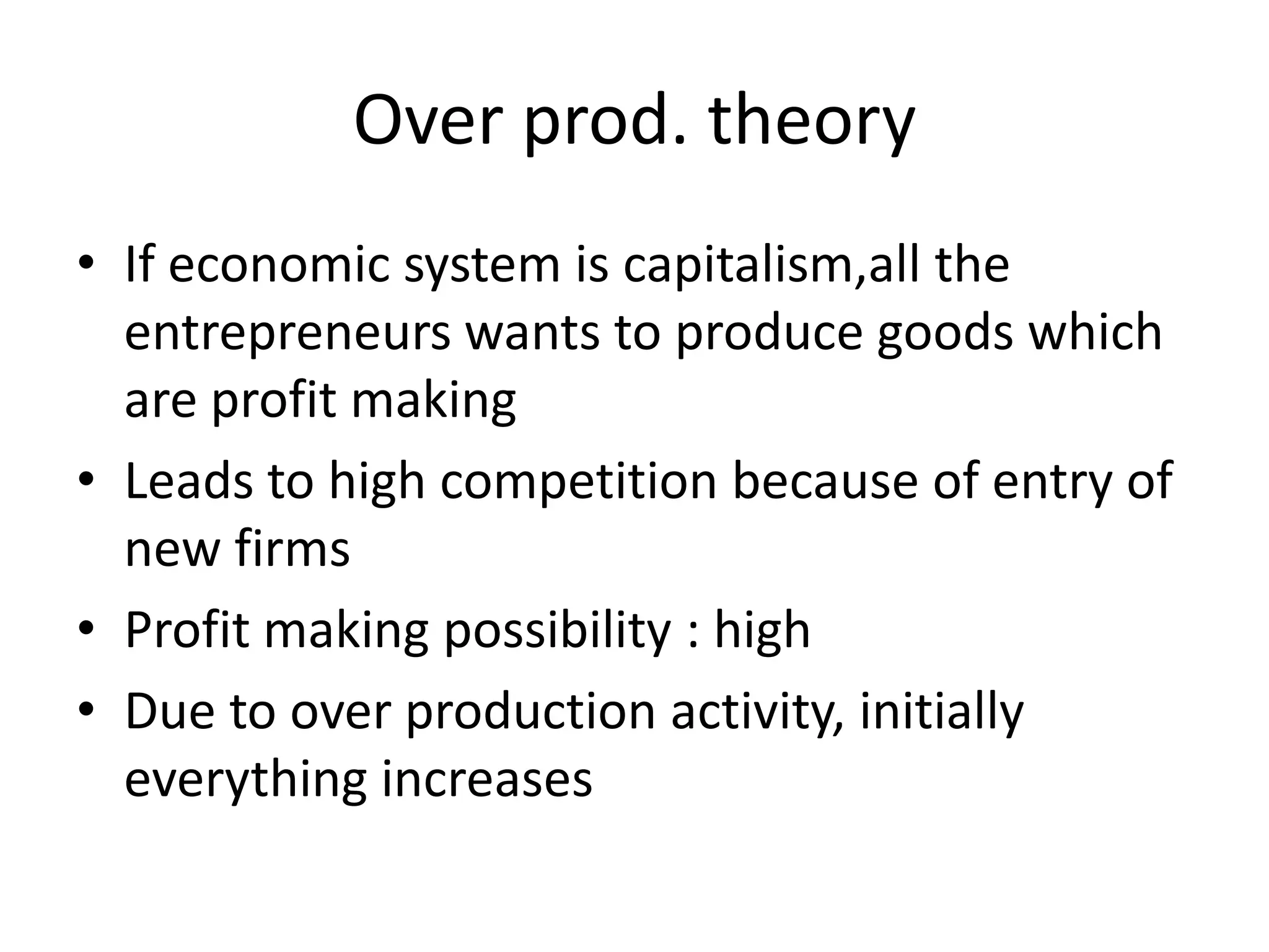 Over prod. theory
• If economic system is capitalism,all the
  entrepreneurs wants to produce goods which
  are profit making
• Leads to high competition because of entry of
  new firms
• Profit making possibility : high
• Due to over production activity, initially
  everything increases
 