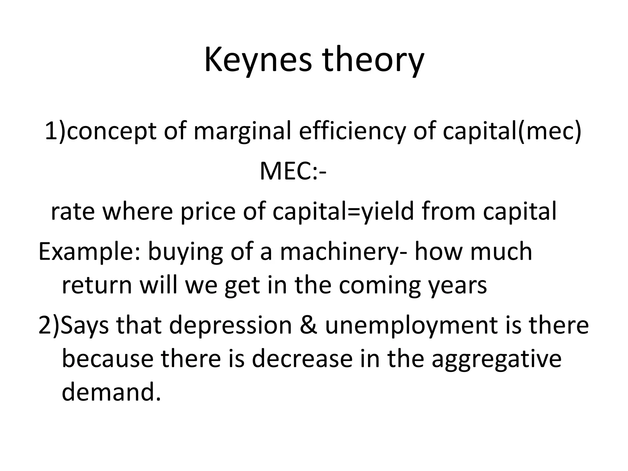 Keynes theory
1)concept of marginal efficiency of capital(mec)
                    MEC:-
 rate where price of capital=yield from capital
Example: buying of a machinery- how much
  return will we get in the coming years
2)Says that depression & unemployment is there
  because there is decrease in the aggregative
  demand.
 