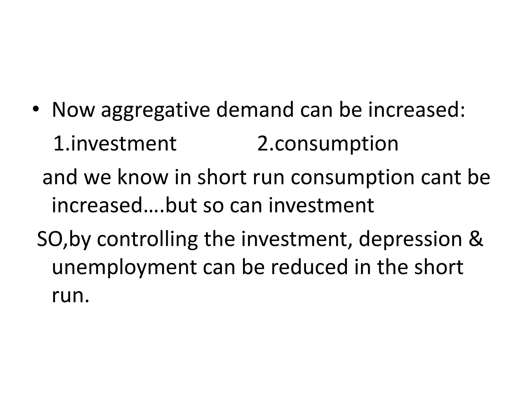 • Now aggregative demand can be increased:
  1.investment           2.consumption
 and we know in short run consumption cant be
  increased….but so can investment
 SO,by controlling the investment, depression &
  unemployment can be reduced in the short
  run.
 