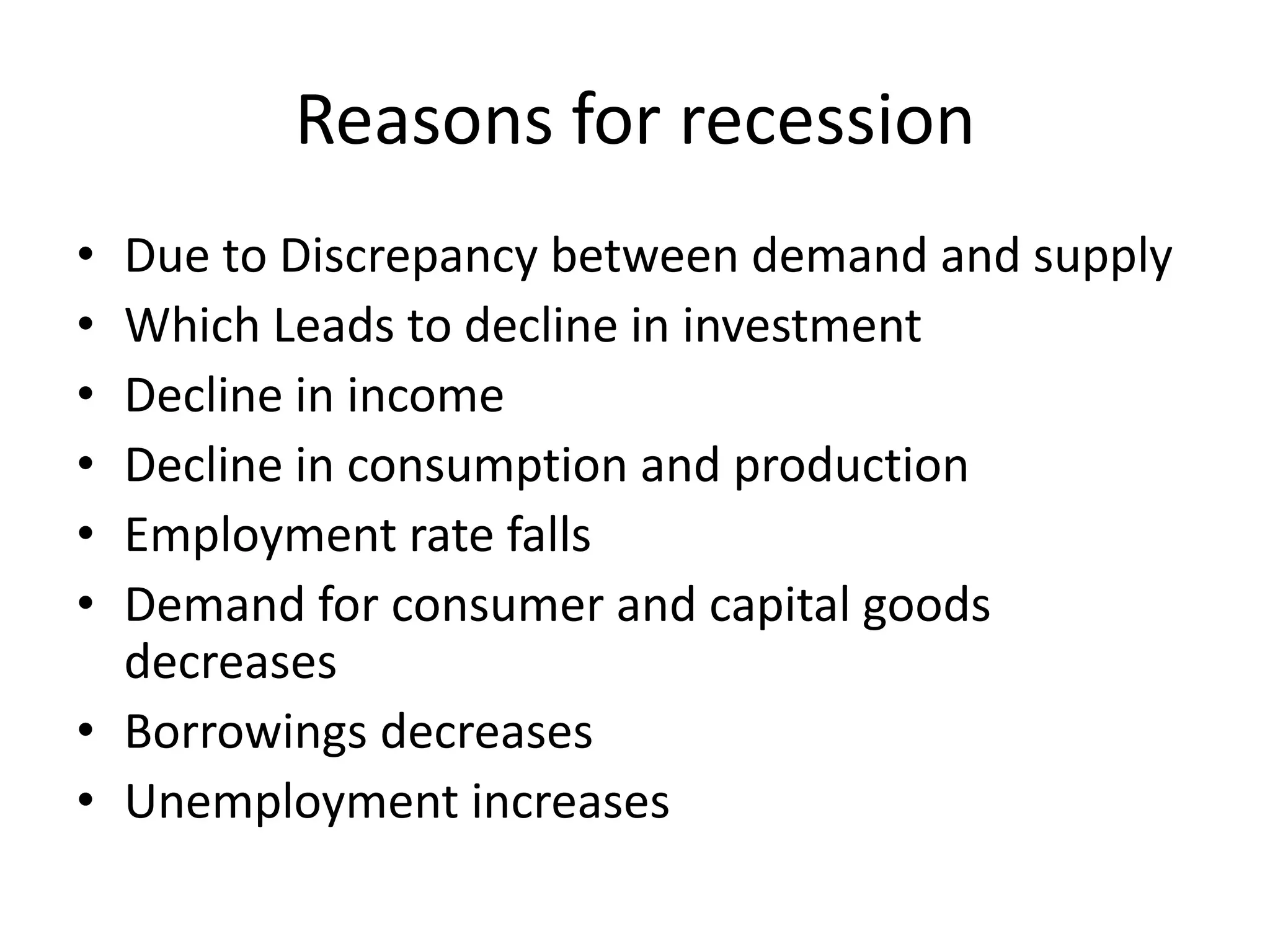 Reasons for recession
• Due to Discrepancy between demand and supply
• Which Leads to decline in investment
• Decline in income
• Decline in consumption and production
• Employment rate falls
• Demand for consumer and capital goods
  decreases
• Borrowings decreases
• Unemployment increases
 