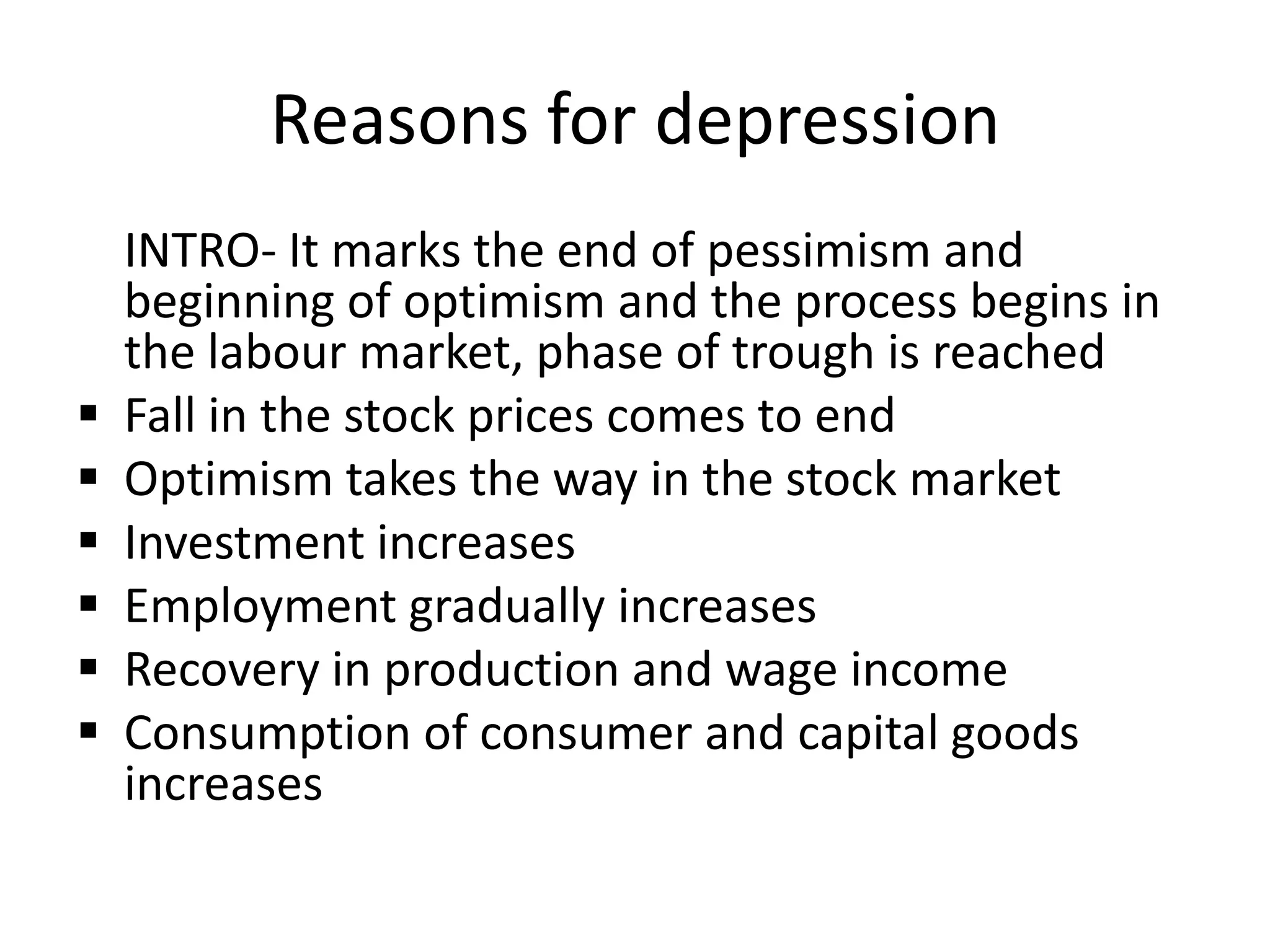 Reasons for depression
    INTRO- It marks the end of pessimism and
    beginning of optimism and the process begins in
    the labour market, phase of trough is reached
   Fall in the stock prices comes to end
   Optimism takes the way in the stock market
   Investment increases
   Employment gradually increases
   Recovery in production and wage income
   Consumption of consumer and capital goods
    increases
 