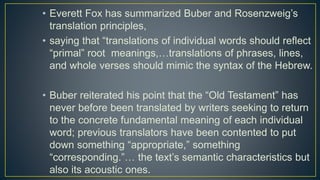 • Everett Fox has summarized Buber and Rosenzweig’s
translation principles,
• saying that “translations of individual words should reflect
“primal” root meanings,…translations of phrases, lines,
and whole verses should mimic the syntax of the Hebrew.
• Buber reiterated his point that the “Old Testament” has
never before been translated by writers seeking to return
to the concrete fundamental meaning of each individual
word; previous translators have been contented to put
down something “appropriate,” something
“corresponding.”… the text’s semantic characteristics but
also its acoustic ones.
 
