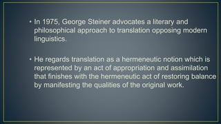 • In 1975, George Steiner advocates a literary and
philosophical approach to translation opposing modern
linguistics.
• He regards translation as a hermeneutic notion which is
represented by an act of appropriation and assimilation
that finishes with the hermeneutic act of restoring balance
by manifesting the qualities of the original work.
 