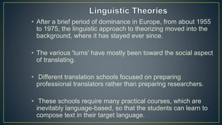 • After a brief period of dominance in Europe, from about 1955
to 1975, the linguistic approach to theorizing moved into the
background, where it has stayed ever since.
• The various 'turns' have mostly been toward the social aspect
of translating.
• Different translation schools focused on preparing
professional translators rather than preparing researchers.
• These schools require many practical courses, which are
inevitably language-based, so that the students can learn to
compose text in their target language.
 