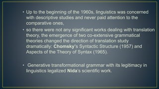 • Up to the beginning of the 1960s, linguistics was concerned
with descriptive studies and never paid attention to the
comparative ones,
• so there were not any significant works dealing with translation
theory, the emergence of two co-extensive grammatical
theories changed the direction of translation study
dramatically: Chomsky’s Syntactic Structure (1957) and
Aspects of the Theory of Syntax (1965).
• Generative transformational grammar with its legitimacy in
linguistics legalized Nida’s scientific work.
 