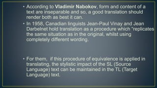 • According to Vladimir Nabokov, form and content of a
text are inseparable and so, a good translation should
render both as best it can.
• In 1958, Canadian linguists Jean-Paul Vinay and Jean
Darbelnet hold translation as a procedure which “replicates
the same situation as in the original, whilst using
completely different wording.
• For them, if this procedure of equivalence is applied in
translating, the stylistic impact of the SL (Source
Language) text can be maintained in the TL (Target
Language) text.
 
