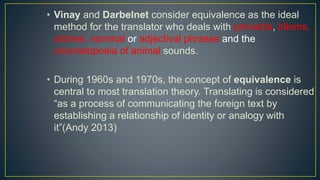 • Vinay and Darbelnet consider equivalence as the ideal
method for the translator who deals with proverbs, idioms,
cliches, nominal or adjectival phrases and the
onomatopoeia of animal sounds.
• During 1960s and 1970s, the concept of equivalence is
central to most translation theory. Translating is considered
“as a process of communicating the foreign text by
establishing a relationship of identity or analogy with
it”(Andy 2013)
 