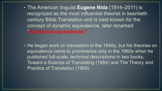 • The American linguist Eugene Nida (1914–2011) is
recognized as the most influential theorist in twentieth
century Bible Translation and is best known for the
concept of dynamic equivalence, later renamed
“functional equivalence.”
• He began work on translation in the 1940s, but his theories on
equivalence came to prominence only in the 1960s when he
published full-scale, technical descriptions in two books,
Toward a Science of Translating (1964) and The Theory and
Practice of Translation (1969).
 