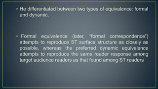 • He differentiated between two types of equivalence: formal
and dynamic.
• Formal equivalence (later, “formal correspondence”)
attempts to reproduce ST surface structure as closely as
possible, whereas the preferred dynamic equivalence
attempts to reproduce the same reader response among
target audience readers as that found among ST readers
 