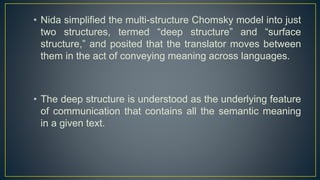 • Nida simplified the multi-structure Chomsky model into just
two structures, termed “deep structure” and “surface
structure,” and posited that the translator moves between
them in the act of conveying meaning across languages.
• The deep structure is understood as the underlying feature
of communication that contains all the semantic meaning
in a given text.
 