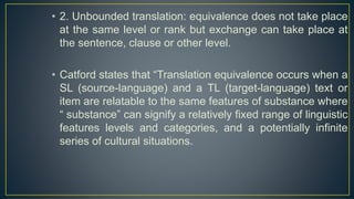 • 2. Unbounded translation: equivalence does not take place
at the same level or rank but exchange can take place at
the sentence, clause or other level.
• Catford states that “Translation equivalence occurs when a
SL (source-language) and a TL (target-language) text or
item are relatable to the same features of substance where
“ substance” can signify a relatively fixed range of linguistic
features levels and categories, and a potentially infinite
series of cultural situations.
 