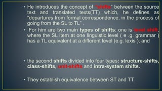 • He introduces the concept of “shifts” between the source
text and translated texts(TT) which, he defines as
“departures from formal correspondence, in the process of
going from the SL to TL” .
• For him are two main types of shifts: one is level shift,
where the SL item at one linguistic level ( e .g. grammar )
has a TL equivalent at a different level (e.g. lexis ), and
• the second shifts divided into four types: structure-shifts,
class-shifts, unit-shifts and intra-system shifts.
• They establish equivalence between ST and TT.
 