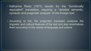 • Katharina Reiss (1971) stands for the “functionally
equivalent” translation, requiring a “detailed semantic,
syntactic and pragmatic analysis” of the foreign text.
• According to her, the pragmatic translator analyses the
linguistic and cultural features of the text and also reverbalizes
them according to the values of language and culture.
 