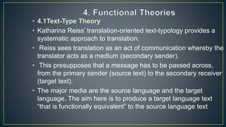 • 4.1Text-Type Theory
• Katharina Reiss’ translation-oriented text-typology provides a
systematic approach to translation.
• Reiss sees translation as an act of communication whereby the
translator acts as a medium (secondary sender).
• This presupposes that a message has to be passed across,
from the primary sender (source text) to the secondary receiver
(target text).
• The major media are the source language and the target
language. The aim here is to produce a target language text
“that is functionally equivalent” to the source language text
 