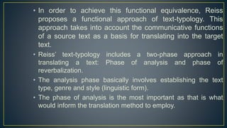 • In order to achieve this functional equivalence, Reiss
proposes a functional approach of text-typology. This
approach takes into account the communicative functions
of a source text as a basis for translating into the target
text.
• Reiss’ text-typology includes a two-phase approach in
translating a text: Phase of analysis and phase of
reverbalization.
• The analysis phase basically involves establishing the text
type, genre and style (linguistic form).
• The phase of analysis is the most important as that is what
would inform the translation method to employ.
 
