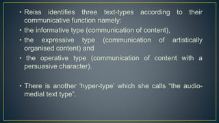 • Reiss identifies three text-types according to their
communicative function namely:
• the informative type (communication of content),
• the expressive type (communication of artistically
organised content) and
• the operative type (communication of content with a
persuasive character).
• There is another ‘hyper-type’ which she calls “the audio-
medial text type”.
 