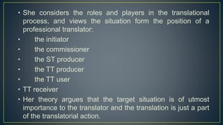 • She considers the roles and players in the translational
process, and views the situation form the position of a
professional translator:
• the initiator
• the commissioner
• the ST producer
• the TT producer
• the TT user
• TT receiver
• Her theory argues that the target situation is of utmost
importance to the translator and the translation is just a part
of the translatorial action.
 