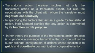 • Translatorial action therefore involves not only the
translators action as a translation expert, but also the
negotiations with the client with whom the translator must
negotiate cooperatively.
• In specifying the factors that act as a guide for translatorial
action, Holz-Manttari clarifies that any action is determined
by its function and its purpose.
• In her theory the purpose of the translatorial action process
is to produce a message transmitter that can be utilized in
super-ordinate configuration of actions whose function is to
guide and coordinate communicative, cooperative action.
 