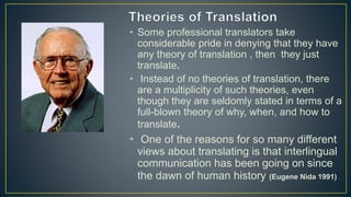 • Some professional translators take
considerable pride in denying that they have
any theory of translation , then they just
translate.
• Instead of no theories of translation, there
are a multiplicity of such theories, even
though they are seldomly stated in terms of a
full-blown theory of why, when, and how to
translate.
• One of the reasons for so many different
views about translating is that interlingual
communication has been going on since
the dawn of human history (Eugene Nida 1991)
 