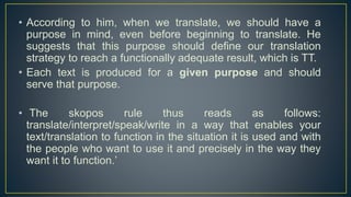 • According to him, when we translate, we should have a
purpose in mind, even before beginning to translate. He
suggests that this purpose should define our translation
strategy to reach a functionally adequate result, which is TT.
• Each text is produced for a given purpose and should
serve that purpose.
• The skopos rule thus reads as follows:
translate/interpret/speak/write in a way that enables your
text/translation to function in the situation it is used and with
the people who want to use it and precisely in the way they
want it to function.’
 