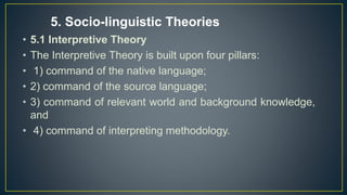 • 5.1 Interpretive Theory
• The Interpretive Theory is built upon four pillars:
• 1) command of the native language;
• 2) command of the source language;
• 3) command of relevant world and background knowledge,
and
• 4) command of interpreting methodology.
5. Socio-linguistic Theories
 