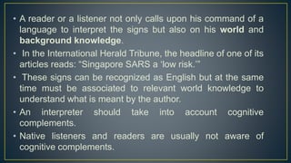 • A reader or a listener not only calls upon his command of a
language to interpret the signs but also on his world and
background knowledge.
• In the International Herald Tribune, the headline of one of its
articles reads: “Singapore SARS a ‘low risk.’”
• These signs can be recognized as English but at the same
time must be associated to relevant world knowledge to
understand what is meant by the author.
• An interpreter should take into account cognitive
complements.
• Native listeners and readers are usually not aware of
cognitive complements.
 