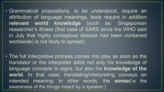 • Grammatical propositions, to be understood, require an
attribution of language meanings, texts require in addition
relevant world knowledge (such as: Singaporean
researcher’s illness (first case of SARS since the WHO said
in July that highly contagious disease had been contained
worldwide) is not likely to spread).
• The full interpretive process comes into play as soon as the
translator or the interpreter adds not only his knowledge of
language concepts to signs, but also his knowledge of the
world. In that case, translating/interpreting conveys an
intended meaning; in other words, the sense(i.e the
awareness of the things meant by a speaker.)
 