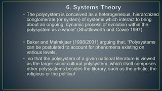 • The polysystem is conceived as a heterogeneous, hierarchized
conglomerate (or system) of systems which interact to bring
about an ongoing, dynamic process of evolution within the
polysystem as a whole” (Shuttleworth and Cowie 1997).
• Baker and Malmkjaer (1998/2001) arguing that, “Polysystems
can be postulated to account for phenomena existing on
various levels,
• so that the polysystem of a given national literature is viewed
as the larger socio-cultural polysystem, which itself comprises
other polysystems besides the literary, such as the artistic, the
religious or the political
 