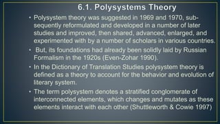 • Polysystem theory was suggested in 1969 and 1970, sub-
sequently reformulated and developed in a number of later
studies and improved, then shared, advanced, enlarged, and
experimented with by a number of scholars in various countries.
• But, its foundations had already been solidly laid by Russian
Formalism in the 1920s (Even-Zohar 1990).
• In the Dictionary of Translation Studies polysystem theory is
defined as a theory to account for the behavior and evolution of
literary system.
• The term polysystem denotes a stratified conglomerate of
interconnected elements, which changes and mutates as these
elements interact with each other (Shuttleworth & Cowie 1997)
 