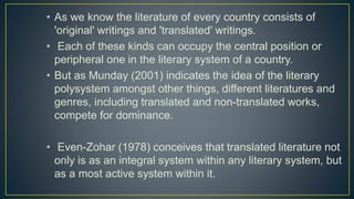 • As we know the literature of every country consists of
'original' writings and 'translated' writings.
• Each of these kinds can occupy the central position or
peripheral one in the literary system of a country.
• But as Munday (2001) indicates the idea of the literary
polysystem amongst other things, different literatures and
genres, including translated and non-translated works,
compete for dominance.
• Even-Zohar (1978) conceives that translated literature not
only is as an integral system within any literary system, but
as a most active system within it.
 