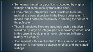 • Sometimes the primary position is occupied by original
writings and sometimes by translated ones.
• Even-Zohar (1978) admits that if translated literature
maintains a central position in the literary polysystem it
means that it participates actively in shaping the center of
the polysytem.
• Thus, if translated literature assumes such a situation it
would be by large an integral part of innovatory forces; and
in this case, it would play a major role event in literary
history of a country.
• Consequently, this implies that in this situation no clear-cut
distinction is maintained between 'original' and 'translated'
writings.
 
