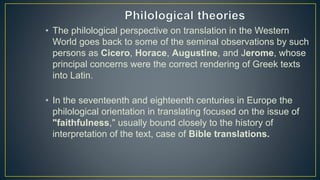 • The philological perspective on translation in the Western
World goes back to some of the seminal observations by such
persons as Cicero, Horace, Augustine, and Jerome, whose
principal concerns were the correct rendering of Greek texts
into Latin.
• In the seventeenth and eighteenth centuries in Europe the
philological orientation in translating focused on the issue of
"faithfulness," usually bound closely to the history of
interpretation of the text, case of Bible translations.
 