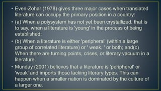 • Even-Zohar (1978) gives three major cases when translated
literature can occupy the primary position in a country:
• (a) When a polysystem has not yet been crystallized, that is
to say, when a literature is 'young' in the process of being
established;
• (b) When a literature is either 'peripheral' (within a large
group of correlated literature) or ' weak, ' or both; and(c)
When there are turning points, crises, or literary vacuum in a
literature.
• Munday (2001) believes that a literature is 'peripheral' or
'weak' and imports those lacking literary types. This can
happen when a smaller nation is dominated by the culture of
a larger one.
 