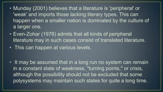 • Munday (2001) believes that a literature is 'peripheral' or
'weak' and imports those lacking literary types. This can
happen when a smaller nation is dominated by the culture of
a larger one.
• Even-Zohar (1978) admits that all kinds of peripheral
literature may in such cases consist of translated literature.
• This can happen at various levels.
• It may be assumed that in a long run no system can remain
in a constant state of weakness, "turning points," or crisis,
although the possibility should not be excluded that some
polysystems may maintain such states for quite a long time.
 