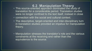 • This source-oriented approach dominated the study of
translation for a considerable period. Translation studies
were no longer confined to the text itself, instead in close
• connection with the social and cultural context.
• The descriptive, target-oriented and inter-disciplinary turn
in translation studies provided an impetus for manipulation
theory.
• Manipulation stresses the translator’s role and the various
constraints at the receiving end rather than the
equivalence to the source.
 