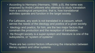 • According to Hermans (Hermans, 1999, p.8), the name was
proposed by André Lefevere who attempts to study translation
from a sociological perspective, that is, how translational
activities operate and function in the target society.
• For Lefevere, any work is not translated in a vacuum, which
serves the needs of the ideology and poetics of a given society.
• Ideology and poetics, for him, are the two major factors that
constrain the production and the reception of translation.
• He thought society is a super-system and literature is one of the
subsystems, or “system of systems”.
• There are two control factors influencing the interaction between
literary system and other systems.
 