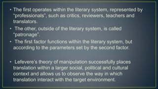 • The first operates within the literary system, represented by
“professionals”, such as critics, reviewers, teachers and
translators.
• The other, outside of the literary system, is called
“patronage”.
• The first factor functions within the literary system, but
according to the parameters set by the second factor.
• Lefevere’s theory of manipulation successfully places
translation within a larger social, political and cultural
context and allows us to observe the way in which
translation interact with the target environment.
 